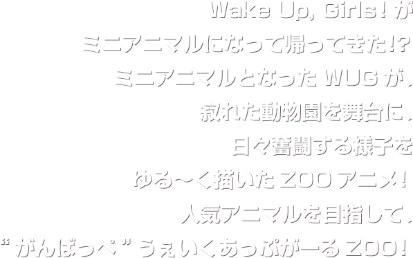 Wake Up, Girls！がミニアニマルになって帰ってきた！？ミニアニマルとなったWUGが、寂れた動物園を舞台に、日々奮闘する様子をゆる～く描いたZOOアニメ！人気アニマルを目指して、“がんばっぺ”うぇいくあっぷがーるZOO！