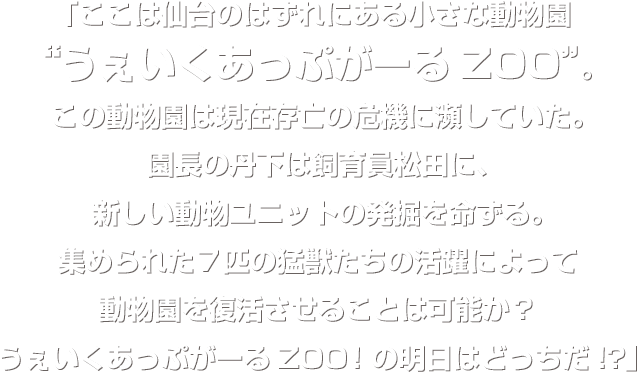 「ここは仙台のはずれにある小さな動物園“うぇいくあっぷがーるZOO”。この動物園は現在存亡の危機に瀕していた。園長の丹下は飼育員松田に、新しい動物ユニットの発掘を命ずる。集められた７匹の猛獣たちの活躍によって動物園を復活させることは可能か？うぇいくあっぷがーるZOO！の明日はどっちだ!?」